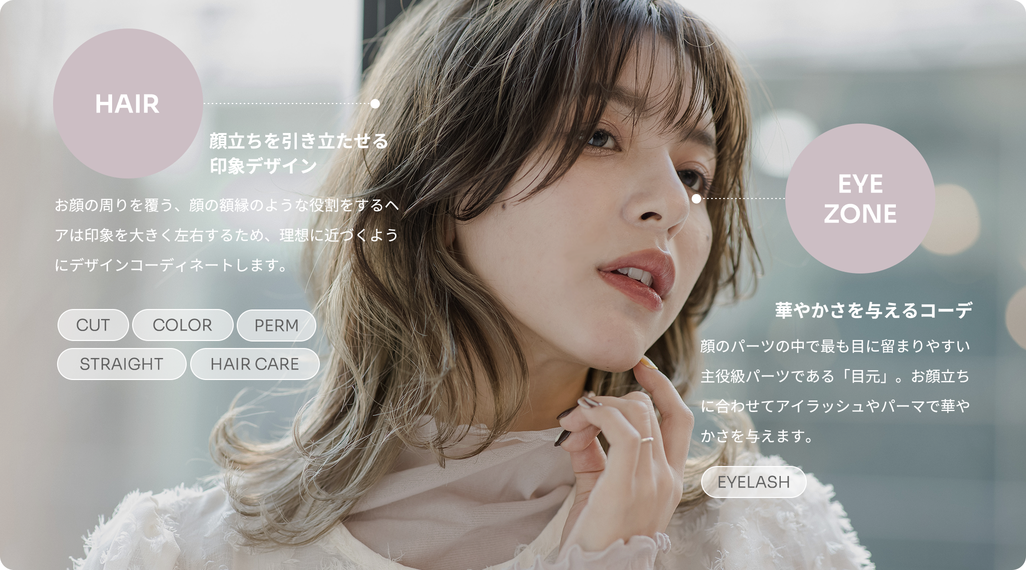 HAIR 顔立ちを引き立たせる印象デザイン お顔の周りを覆う、顔の額縁のような役割をするヘアは印象を大きく左右するため、理想に近づくようにデザインコーディネートします。EYEZONE 華やかさを与えるコーデ 顔のパーツの中で最も目に留まりやすい主役級パーツである「目元」。お顔立ちに合わせてアイラッシュやパーマで華やかさを与えます。